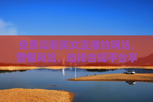 免费观看美女直播的网站,警惕风险,选择合规平台享受健康直播乐趣,免费看美女直播需警惕风险,选合规平台享健康乐趣 免费观看美女直播的网站,警惕风险,选择合规平台享受健康直播乐趣,免费看美女直播需警惕风险,选合规平台享健康乐趣