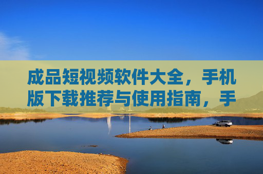 成品短视频软件大全，手机版下载推荐与使用指南，手机版成品短视频软件大全，下载推荐与使用指南
