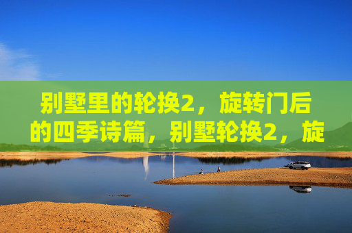 别墅里的轮换2,旋转门后的四季诗篇,别墅轮换2,旋转门后的四季诗篇 别墅里的轮换2,旋转门后的四季诗篇,别墅轮换2,旋转门后的四季诗篇