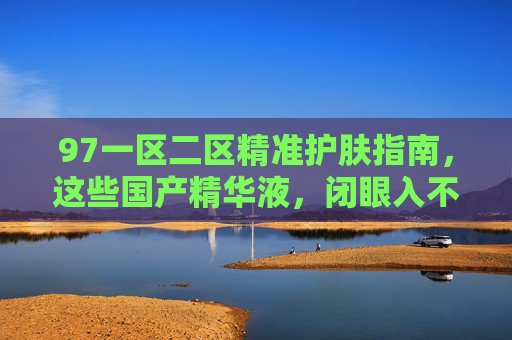 97一区二区精准护肤指南,这些国产精华液,闭眼入不踩雷!97一区二区精准护肤指南,国产精华液闭眼入不踩雷 97一区二区精准护肤指南,这些国产精华液,闭眼入不踩雷!97一区二区精准护肤指南,国产精华液闭眼入不踩雷