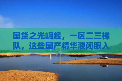 国货之光崛起，一区二三梯队，这些国产精华液闭眼入不踩雷！国货精华液崛起！闭眼入不踩雷，二三梯队闭眼冲
