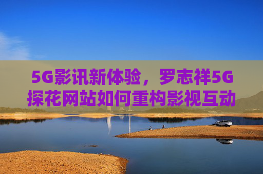 5G影讯新体验,罗志祥5G探花网站如何重构影视互动生态?罗志祥5G探花网站重构影视互动生态 5G影讯新体验,罗志祥5G探花网站如何重构影视互动生态?罗志祥5G探花网站重构影视互动生态