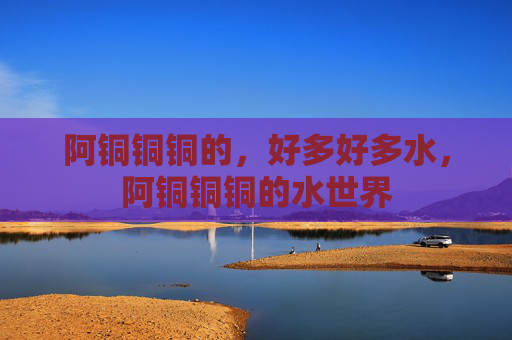 阿铜铜铜的,好多好多水,阿铜铜铜的水世界 阿铜铜铜的,好多好多水,阿铜铜铜的水世界