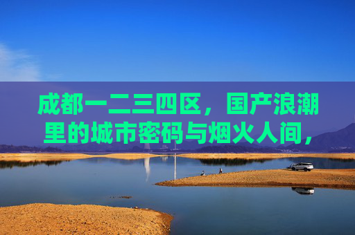 成都一二三四区,国产浪潮里的城市密码与烟火人间,成都一二三四区,国产浪潮里的城市密码与烟火人间 成都一二三四区,国产浪潮里的城市密码与烟火人间,成都一二三四区,国产浪潮里的城市密码与烟火人间