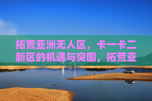 拓荒亚洲无人区,卡一卡二新区的机遇与突围,拓荒亚洲无人区,卡一卡二新区的机遇与突围 拓荒亚洲无人区,卡一卡二新区的机遇与突围,拓荒亚洲无人区,卡一卡二新区的机遇与突围