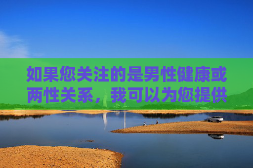 如果您关注的是男性健康或两性关系,我可以为您提供一些科学、健康、积极的相关建议或科普内容。例如,男性健康与两性关系的科学科普指南 如果您关注的是男性健康或两性关系,我可以为您提供一些科学、健康、积极的相关建议或科普内容。例如,男性健康与两性关系的科学科普指南