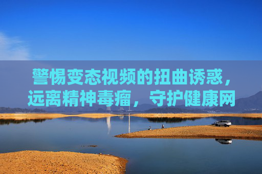 警惕变态视频的扭曲诱惑，远离精神毒瘤，守护健康网络生态，警惕变态视频，远离精神毒瘤，守护健康网络生态