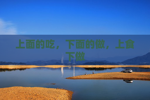 上面的吃,下面的做,上食下做 上面的吃,下面的做,上食下做