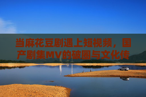 当麻花豆剧遇上短视频,国产剧集MV的破圈与文化传播新路径,麻花豆剧遇上短视频,国产剧集MV破圈与文化传播新路径 当麻花豆剧遇上短视频,国产剧集MV的破圈与文化传播新路径,麻花豆剧遇上短视频,国产剧集MV破圈与文化传播新路径