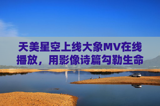天美星空上线大象MV在线播放,用影像诗篇勾勒生命共鸣的星空,天美星空大象MV,影像诗篇勾勒生命共鸣星空 天美星空上线大象MV在线播放,用影像诗篇勾勒生命共鸣的星空,天美星空大象MV,影像诗篇勾勒生命共鸣星空