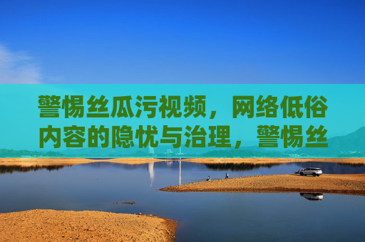 警惕丝瓜污视频,网络低俗内容的隐忧与治理,警惕丝瓜污视频,网络低俗内容的隐忧与治理 警惕丝瓜污视频,网络低俗内容的隐忧与治理,警惕丝瓜污视频,网络低俗内容的隐忧与治理
