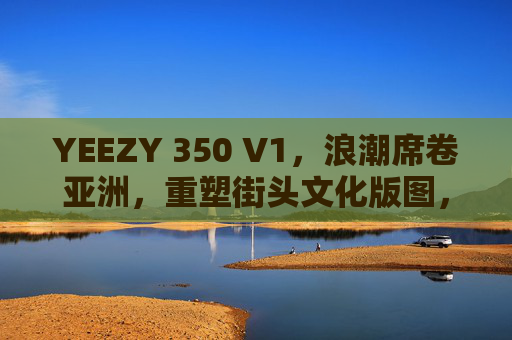 YEEZY 350 V1,浪潮席卷亚洲,重塑街头文化版图,YEEZY 350 V1席卷亚洲,重塑街头文化版图 YEEZY 350 V1,浪潮席卷亚洲,重塑街头文化版图,YEEZY 350 V1席卷亚洲,重塑街头文化版图