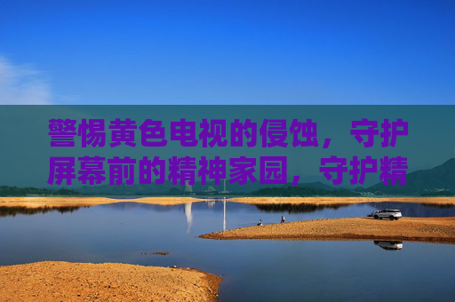 警惕黄色电视的侵蚀,守护屏幕前的精神家园,守护精神家园,警惕黄色电视侵蚀 警惕黄色电视的侵蚀,守护屏幕前的精神家园,守护精神家园,警惕黄色电视侵蚀