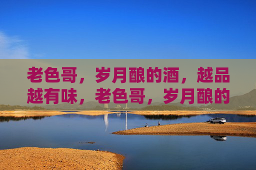 老色哥,岁月酿的酒,越品越有味,老色哥,岁月酿的酒越品越有味 老色哥,岁月酿的酒,越品越有味,老色哥,岁月酿的酒越品越有味