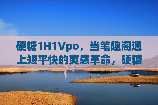 硬糖1H1Vpo，当笔趣阁遇上短平快的爽感革命，硬糖1H1Vpo，笔趣阁的短平快爽感革命