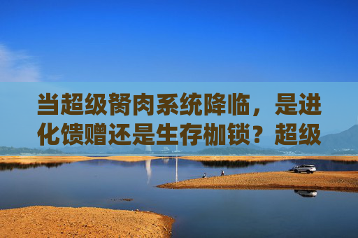 当超级胬肉系统降临,是进化馈赠还是生存枷锁?超级胬肉系统,进化馈赠还是生存枷锁? 当超级胬肉系统降临,是进化馈赠还是生存枷锁?超级胬肉系统,进化馈赠还是生存枷锁?