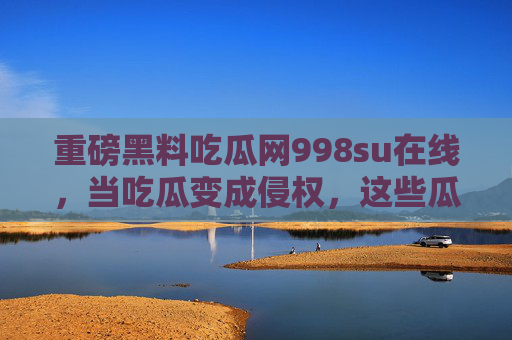 重磅黑料吃瓜网998su在线,当吃瓜变成侵权,这些瓜背后的法律与道德红线 重磅黑料吃瓜网998su在线,当吃瓜变成侵权,这些瓜背后的法律与道德红线