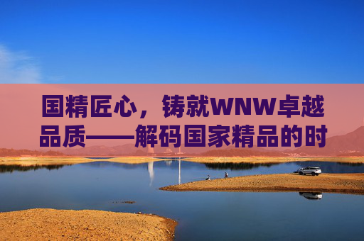 国精匠心,铸就WNW卓越品质——解码国家精品的时代担当,国精匠心铸WNW卓越品质,国家精品的时代担当 国精匠心,铸就WNW卓越品质——解码国家精品的时代担当,国精匠心铸WNW卓越品质,国家精品的时代担当