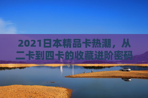 2021日本精品卡热潮,从二卡到四卡的收藏进阶密码,2021日本精品卡热潮,从二卡到四卡的收藏进阶密码 2021日本精品卡热潮,从二卡到四卡的收藏进阶密码,2021日本精品卡热潮,从二卡到四卡的收藏进阶密码
