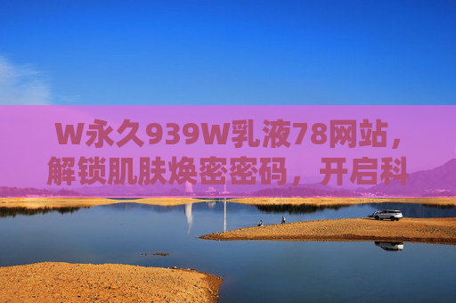 W永久939W乳液78网站,解锁肌肤焕密密码,开启科学护肤新时代,W永久939W乳液78网站,解锁肌肤焕密密码,开启科学护肤新时代 W永久939W乳液78网站,解锁肌肤焕密密码,开启科学护肤新时代,W永久939W乳液78网站,解锁肌肤焕密密码,开启科学护肤新时代