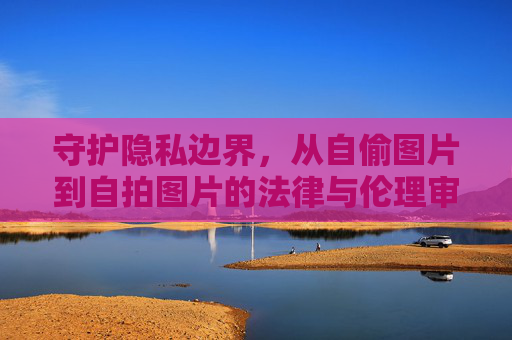守护隐私边界,从自偷图片到自拍图片的法律与伦理审视,自偷图片到自拍图片,隐私边界的法律与伦理审视 守护隐私边界,从自偷图片到自拍图片的法律与伦理审视,自偷图片到自拍图片,隐私边界的法律与伦理审视