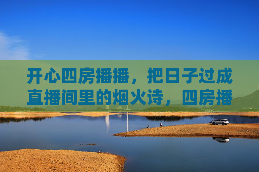 开心四房播播,把日子过成直播间里的烟火诗,四房播播,日子过成直播间烟火诗 开心四房播播,把日子过成直播间里的烟火诗,四房播播,日子过成直播间烟火诗