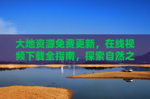 大地资源免费更新，在线视频下载全指南，探索自然之美无需门槛，大地资源免费视频下载，探索自然之美无门槛指南