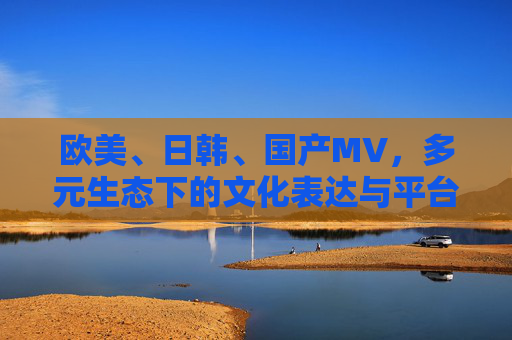 欧美、日韩、国产MV，多元生态下的文化表达与平台进化，多元生态下MV的文化表达与平台进化