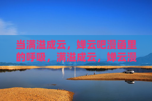 当满溢成云,婵云吧漫函里的呼吸,满溢成云,婵云漫函里的呼吸 当满溢成云,婵云吧漫函里的呼吸,满溢成云,婵云漫函里的呼吸