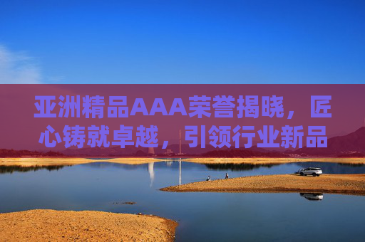 亚洲精品AAA荣誉揭晓，匠心铸就卓越，引领行业新品质时代，亚洲精品AAA荣誉揭晓，匠心铸就卓越引领行业新品质时代