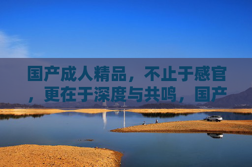 国产成人精品,不止于感官,更在于深度与共鸣,国产成人精品,不止感官,深度共鸣 国产成人精品,不止于感官,更在于深度与共鸣,国产成人精品,不止感官,深度共鸣