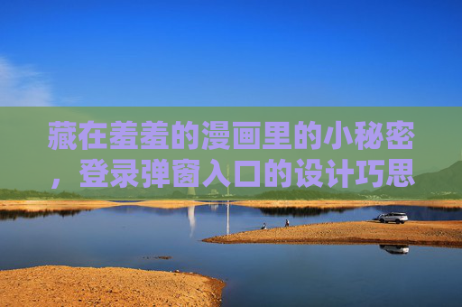 藏在羞羞的漫画里的小秘密,登录弹窗入口的设计巧思与用户心理,羞羞漫画登录弹窗,设计巧思与用户心理的隐秘契合 藏在羞羞的漫画里的小秘密,登录弹窗入口的设计巧思与用户心理,羞羞漫画登录弹窗,设计巧思与用户心理的隐秘契合
