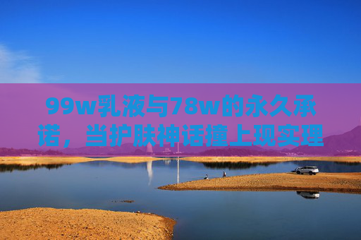 99w乳液与78w的永久承诺,当护肤神话撞上现实理性,99w乳液与78w永久承诺,护肤神话撞现实理性 99w乳液与78w的永久承诺,当护肤神话撞上现实理性,99w乳液与78w永久承诺,护肤神话撞现实理性