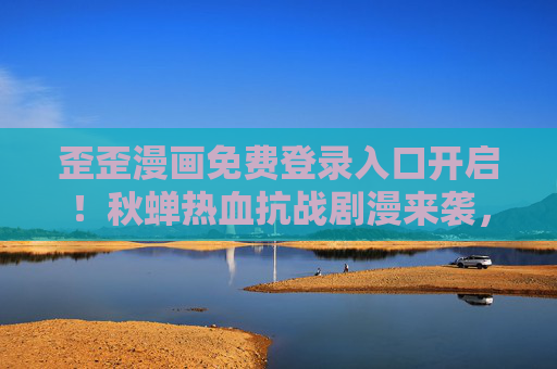 歪歪漫画免费登录入口开启！秋蝉热血抗战剧漫来袭，一键追更不迷路，秋蝉热血抗战剧漫来袭！歪歪漫画免费登录入口一键追更不迷路