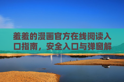 羞羞的漫画官方在线阅读入口指南,安全入口与弹窗解析 羞羞的漫画官方在线阅读入口指南,安全入口与弹窗解析