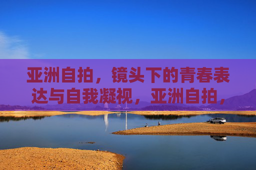 亚洲自拍,镜头下的青春表达与自我凝视,亚洲自拍,青春表达与自我凝视 亚洲自拍,镜头下的青春表达与自我凝视,亚洲自拍,青春表达与自我凝视