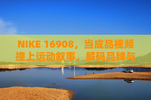 NIKE 16908,当成品视频撞上运动叙事,解码品牌与用户的共振密码,NIKE 16908,解码运动叙事与品牌用户的共振密码 NIKE 16908,当成品视频撞上运动叙事,解码品牌与用户的共振密码,NIKE 16908,解码运动叙事与品牌用户的共振密码