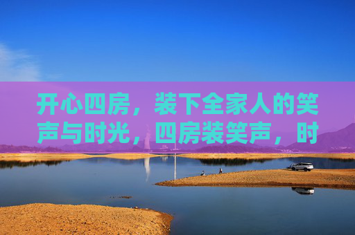 开心四房,装下全家人的笑声与时光,四房装笑声,时光暖全家 开心四房,装下全家人的笑声与时光,四房装笑声,时光暖全家