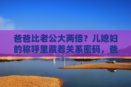 爸爸比老公大两倍?儿媳妇的称呼里藏着关系密码,爸爸比老公大两倍?儿媳妇称呼里的关系密码 爸爸比老公大两倍?儿媳妇的称呼里藏着关系密码,爸爸比老公大两倍?儿媳妇称呼里的关系密码
