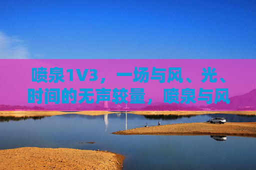 喷泉1V3,一场与风、光、时间的无声较量,喷泉与风、光、时间的无声较量 喷泉1V3,一场与风、光、时间的无声较量,喷泉与风、光、时间的无声较量