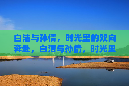 白洁与孙倩,时光里的双向奔赴,白洁与孙倩,时光里的双向奔赴 白洁与孙倩,时光里的双向奔赴,白洁与孙倩,时光里的双向奔赴