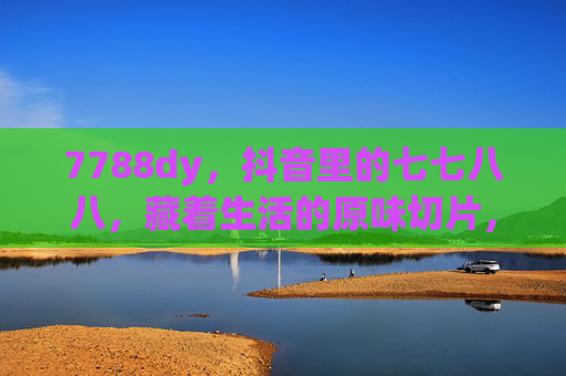7788dy,抖音里的七七八八,藏着生活的原味切片,7788dy,抖音里藏着生活的原味切片 7788dy,抖音里的七七八八,藏着生活的原味切片,7788dy,抖音里藏着生活的原味切片