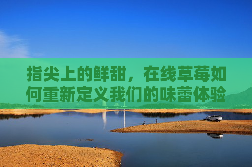 指尖上的鲜甜,在线草莓如何重新定义我们的味蕾体验?指尖鲜甜,在线草莓重新定义味蕾体验 指尖上的鲜甜,在线草莓如何重新定义我们的味蕾体验?指尖鲜甜,在线草莓重新定义味蕾体验