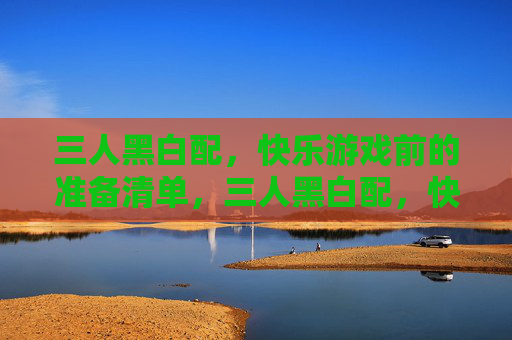 三人黑白配,快乐游戏前的准备清单,三人黑白配,快乐游戏准备清单 三人黑白配,快乐游戏前的准备清单,三人黑白配,快乐游戏准备清单