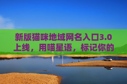 新版猫咪地域网名入口3.0上线,用喵星语,标记你的专属领地!新版猫咪地域网名入口3.0上线,用喵星语标记专属领地! 新版猫咪地域网名入口3.0上线,用喵星语,标记你的专属领地!新版猫咪地域网名入口3.0上线,用喵星语标记专属领地!