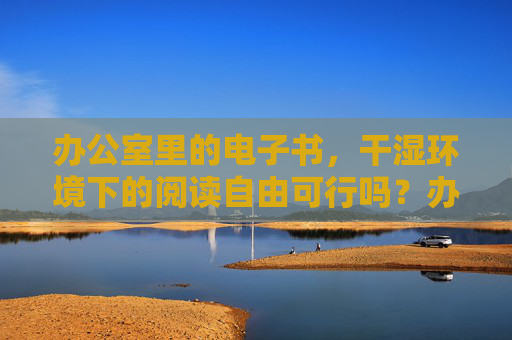 办公室里的电子书,干湿环境下的阅读自由可行吗?办公室电子书,干湿环境下的阅读自由可行? 办公室里的电子书,干湿环境下的阅读自由可行吗?办公室电子书,干湿环境下的阅读自由可行?