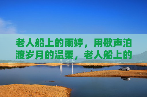 老人船上的雨婷，用歌声泊渡岁月的温柔，老人船上的雨婷，歌声泊渡岁月温柔