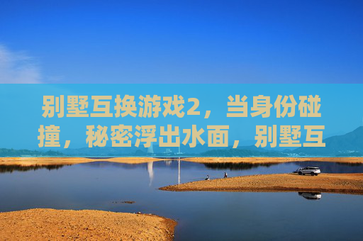 别墅互换游戏2,当身份碰撞,秘密浮出水面,别墅互换游戏2,身份碰撞,秘密浮出水面 别墅互换游戏2,当身份碰撞,秘密浮出水面,别墅互换游戏2,身份碰撞,秘密浮出水面