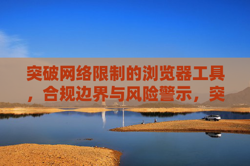 突破网络限制的浏览器工具,合规边界与风险警示,突破网络限制浏览器工具的合规边界与风险警示 突破网络限制的浏览器工具,合规边界与风险警示,突破网络限制浏览器工具的合规边界与风险警示