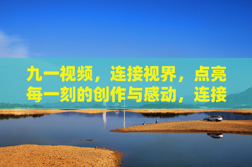九一视频,连接视界,点亮每一刻的创作与感动,连接视界,点亮创作与感动 九一视频,连接视界,点亮每一刻的创作与感动,连接视界,点亮创作与感动